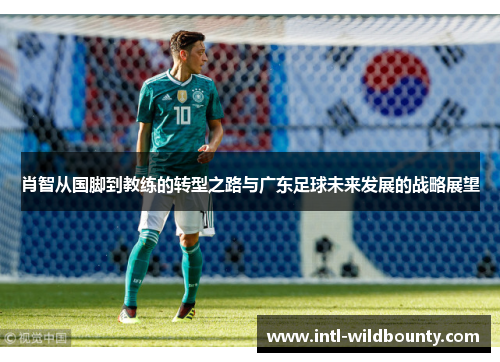 肖智从国脚到教练的转型之路与广东足球未来发展的战略展望