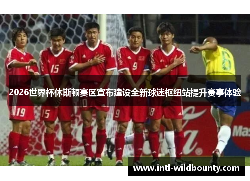 2026世界杯休斯顿赛区宣布建设全新球迷枢纽站提升赛事体验