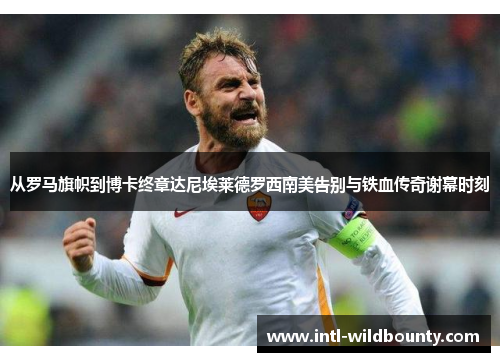 从罗马旗帜到博卡终章达尼埃莱德罗西南美告别与铁血传奇谢幕时刻