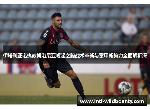 伊塔利亚诺执教博洛尼亚崛起之路战术革新与意甲新势力全面解析深