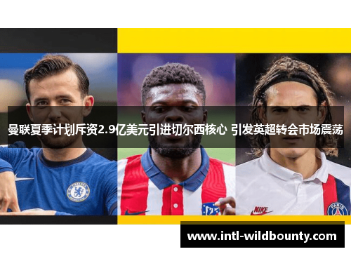 曼联夏季计划斥资2.9亿美元引进切尔西核心 引发英超转会市场震荡 曼联夏季计划斥资2.9亿美元引进切尔西核心 引发英超转会市场震荡