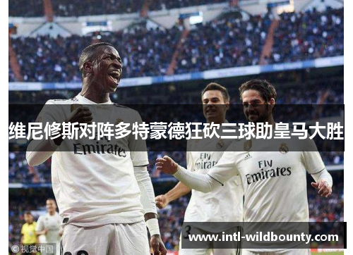 维尼修斯对阵多特蒙德狂砍三球助皇马大胜 维尼修斯对阵多特蒙德狂砍三球助皇马大胜
