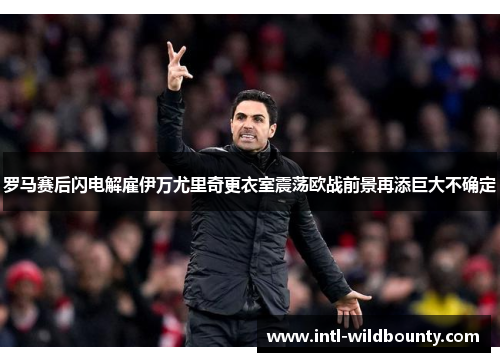 罗马赛后闪电解雇伊万尤里奇更衣室震荡欧战前景再添巨大不确定 罗马赛后闪电解雇伊万尤里奇更衣室震荡欧战前景再添巨大不确定