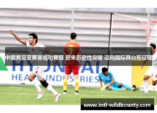 中国男足亚青赛成功晋级 迎来历史性突破 迈向国际舞台新征程