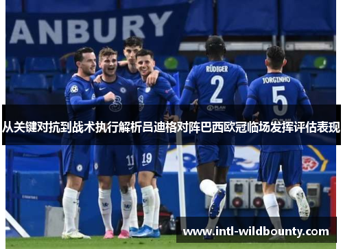 从关键对抗到战术执行解析吕迪格对阵巴西欧冠临场发挥评估表现 从关键对抗到战术执行解析吕迪格对阵巴西欧冠临场发挥评估表现