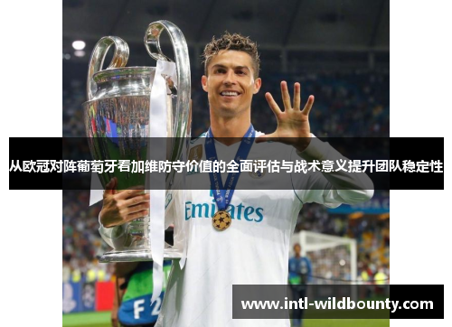 从欧冠对阵葡萄牙看加维防守价值的全面评估与战术意义提升团队稳定性