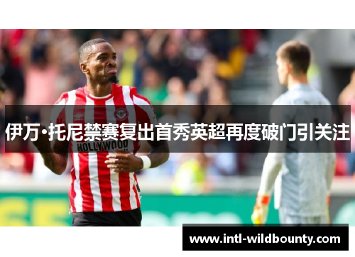 伊万·托尼禁赛复出首秀英超再度破门引关注