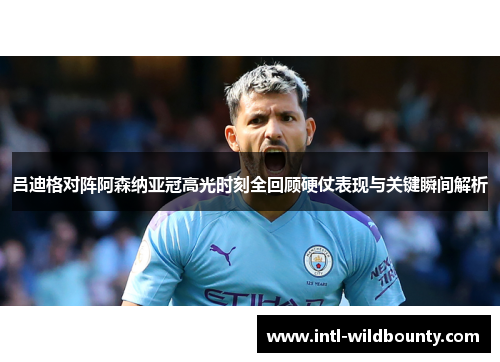 吕迪格对阵阿森纳亚冠高光时刻全回顾硬仗表现与关键瞬间解析