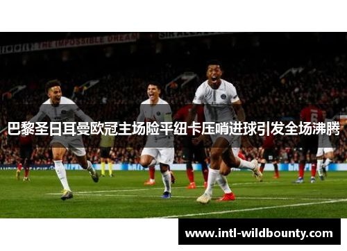 巴黎圣日耳曼欧冠主场险平纽卡压哨进球引发全场沸腾