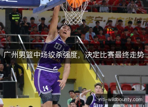 广州男篮中场绞杀强度，决定比赛最终走势