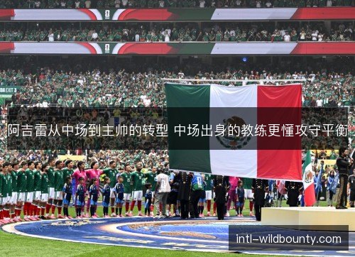 阿吉雷从中场到主帅的转型 中场出身的教练更懂攻守平衡 阿吉雷从中场到主帅的转型 中场出身的教练更懂攻守平衡